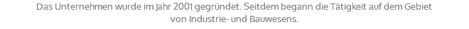 Das Unternehmen wurde im Jahr 2001 gegründet. Seitdem begann die Tätigkeit auf dem Gebiet von Industrie- und Bauwesens.