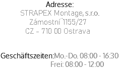 Adresse:
STRAPEX Montage, s.r.o.
Zýmostní 1155/27
CZ - 710 00 Ostrava
Slovenská Republika Geschäftszeiten:Mo.-Do. 08:00 - 16:30  Frei: 08:00 - 12:00
