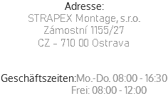 Adresse:
STRAPEX Montage, s.r.o.
Zámostní 1155/27
CZ - 710 00 Ostrava
Geschäftszeiten:Mo.-Do. 08:00 - 16:30  Frei: 08:00 - 12:00
